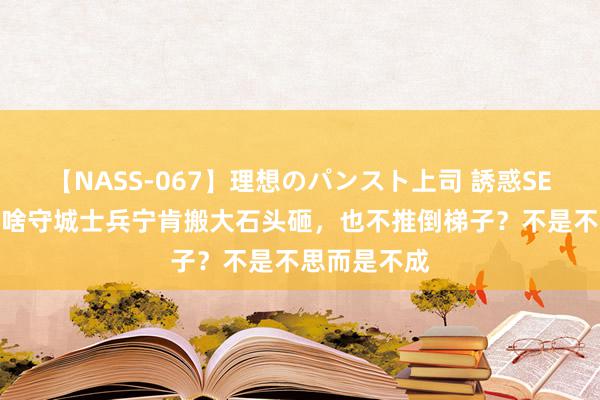 【NASS-067】理想のパンスト上司 誘惑SEX総集編 为啥守城士兵宁肯搬大石头砸，也不推倒梯子？不是不思而是不成