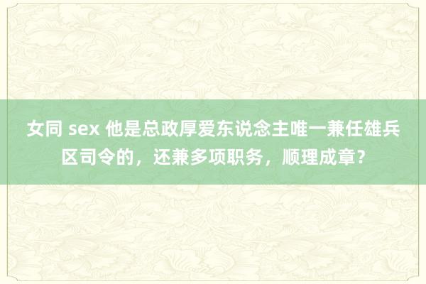 女同 sex 他是总政厚爱东说念主唯一兼任雄兵区司令的，还兼多项职务，顺理成章？