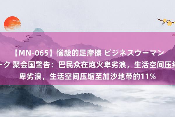 【MN-065】悩殺的足摩擦 ビジネスウーマンの淫らなフットワーク 聚会国警告：巴民众在炮火卑劣浪，生活空间压缩至加沙地带的11%