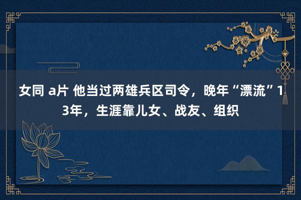 女同 a片 他当过两雄兵区司令，晚年“漂流”13年，生涯靠儿女、战友、组织