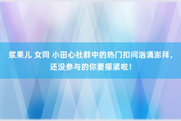 浆果儿 女同 小田心社群中的热门扣问汹涌澎拜，还没参与的你要攥紧啦！