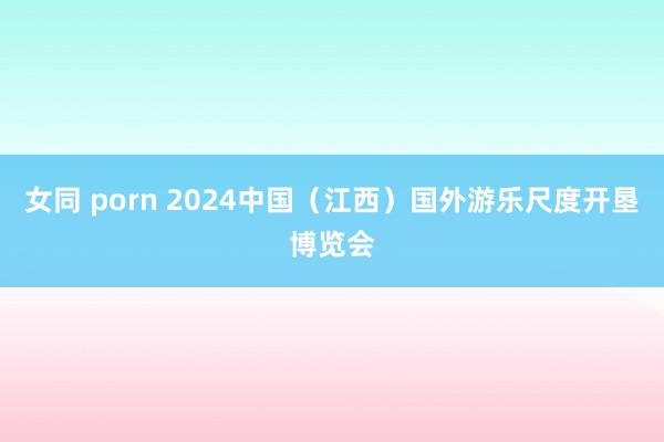 女同 porn 2024中国（江西）国外游乐尺度开垦博览会