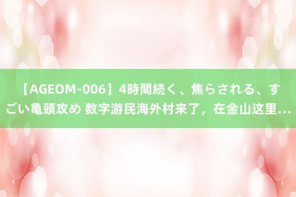 【AGEOM-006】4時間続く、焦らされる、すごい亀頭攻め 数字游民海外村来了，在金山这里…