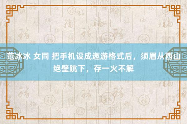 范冰冰 女同 把手机设成遨游格式后，须眉从西山绝壁跳下，存一火不解