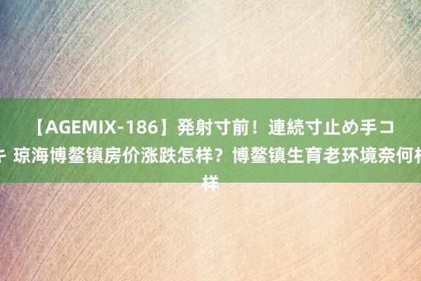 【AGEMIX-186】発射寸前！連続寸止め手コキ 琼海博鳌镇房价涨跌怎样？博鳌镇生育老环境奈何样