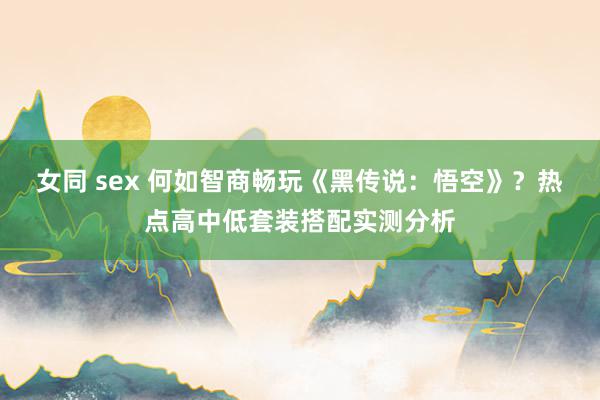 女同 sex 何如智商畅玩《黑传说：悟空》？热点高中低套装搭配实测分析