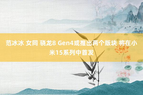 范冰冰 女同 骁龙8 Gen4或推出两个版块 将在小米15系列中首发