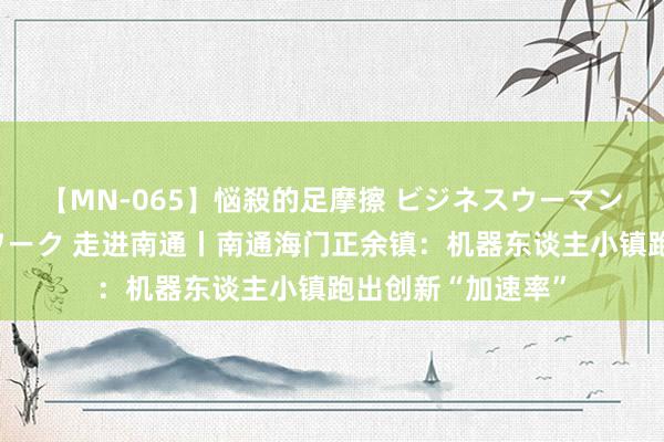 【MN-065】悩殺的足摩擦 ビジネスウーマンの淫らなフットワーク 走进南通丨南通海门正余镇：机器东谈主小镇跑出创新“加速率”