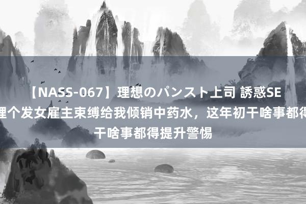 【NASS-067】理想のパンスト上司 誘惑SEX総集編 理个发女雇主束缚给我倾销中药水，这年初干啥事都得提升警惕