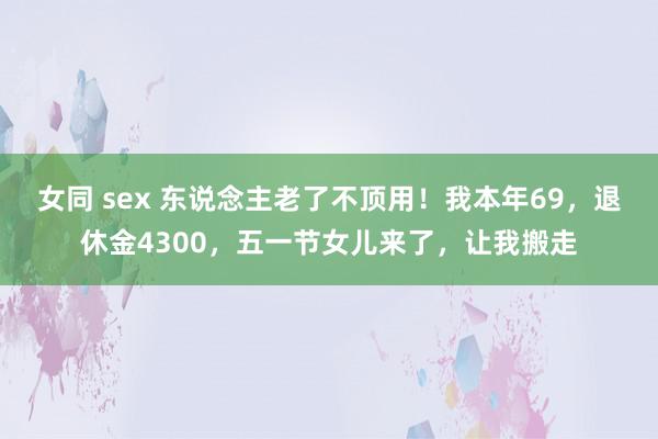 女同 sex 东说念主老了不顶用！我本年69，退休金4300，五一节女儿来了，让我搬走