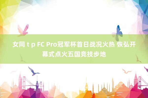 女同 t p FC Pro冠军杯首日战况火热 恢弘开幕式点火五国竞技步地