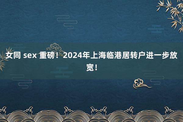 女同 sex 重磅！2024年上海临港居转户进一步放宽！