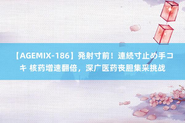 【AGEMIX-186】発射寸前！連続寸止め手コキ 核药增速翻倍，深广医药丧胆集采挑战