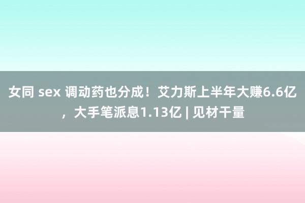 女同 sex 调动药也分成！艾力斯上半年大赚6.6亿，大手笔派息1.13亿 | 见材干量