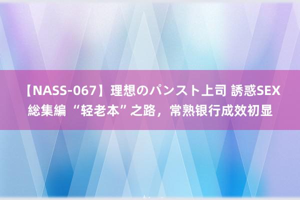 【NASS-067】理想のパンスト上司 誘惑SEX総集編 “轻老本”之路，常熟银行成效初显