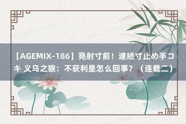 【AGEMIX-186】発射寸前！連続寸止め手コキ 义乌之狼：不获利是怎么回事？（连载二）