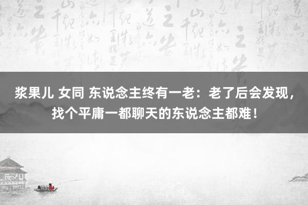 浆果儿 女同 东说念主终有一老：老了后会发现，找个平庸一都聊天的东说念主都难！