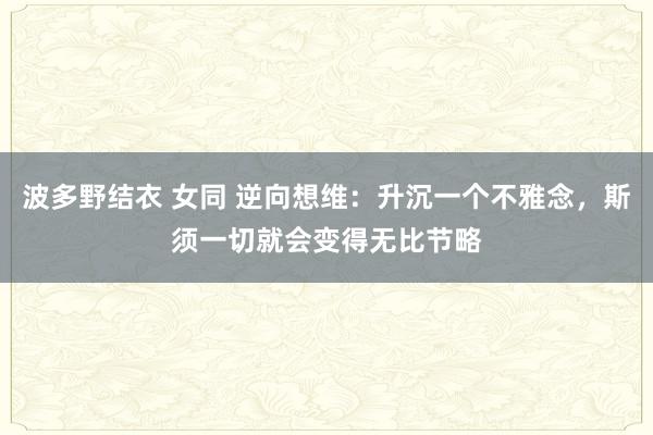 波多野结衣 女同 逆向想维：升沉一个不雅念，斯须一切就会变得无比节略