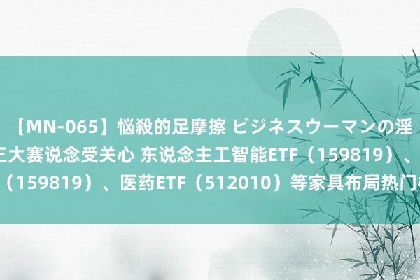 【MN-065】悩殺的足摩擦 ビジネスウーマンの淫らなフットワーク 三大赛说念受关心 东说念主工智能ETF（159819）、医药ETF（512010）等家具布局热门板块