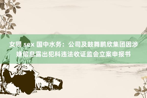 女同 sex 国中水务：公司及鼓舞鹏欣集团因涉嫌信息露出犯科违法收证监会立案申报书