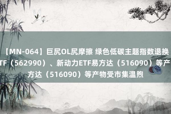 【MN-064】巨尻OL尻摩擦 绿色低碳主题指数退换 碳中庸100ETF（562990）、新动力ETF易方达（516090）等产物受市集温煦