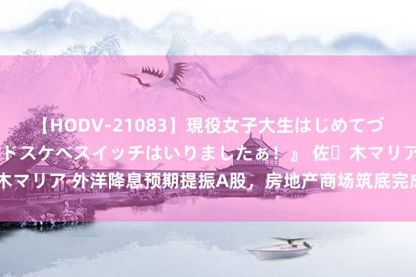 【HODV-21083】現役女子大生はじめてづくしのセックス 『私のドスケベスイッチはいりましたぁ！』 佐々木マリア 外洋降息预期提振A股，房地产商场筑底完成，下半年如何投