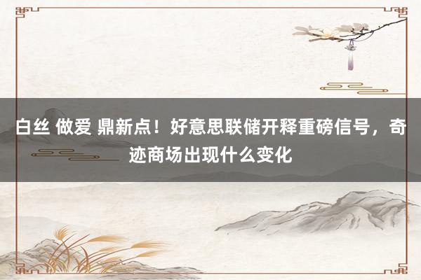 白丝 做爱 鼎新点！好意思联储开释重磅信号，奇迹商场出现什么变化