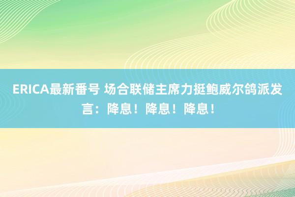 ERICA最新番号 场合联储主席力挺鲍威尔鸽派发言：降息！降息！降息！