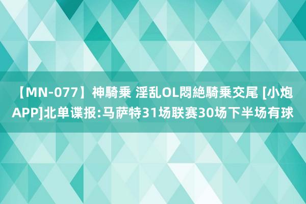 【MN-077】神騎乗 淫乱OL悶絶騎乗交尾 [小炮APP]北单谍报:马萨特31场联赛30场下半场有球