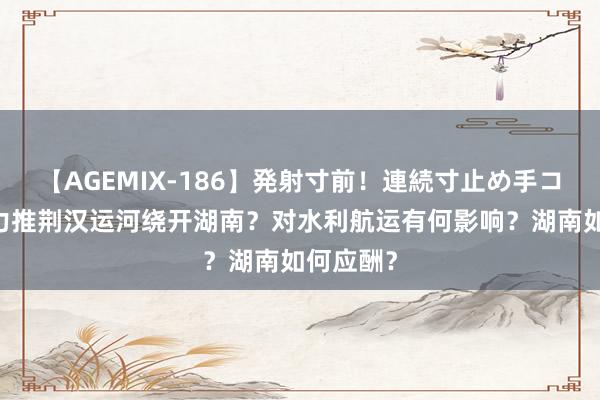 【AGEMIX-186】発射寸前！連続寸止め手コキ 湖北力推荆汉运河绕开湖南？对水利航运有何影响？湖南如何应酬？