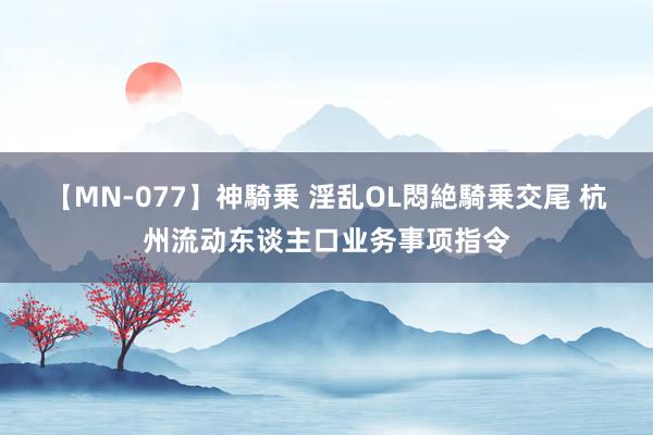 【MN-077】神騎乗 淫乱OL悶絶騎乗交尾 杭州流动东谈主口业务事项指令