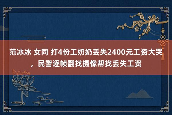 范冰冰 女同 打4份工奶奶丢失2400元工资大哭，民警逐帧翻找摄像帮找丢失工资