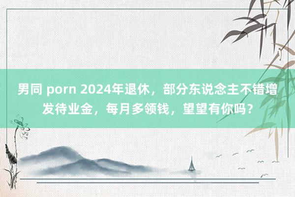 男同 porn 2024年退休，部分东说念主不错增发待业金，每月多领钱，望望有你吗？