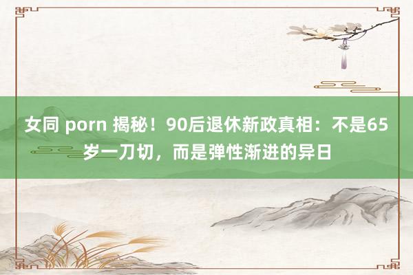 女同 porn 揭秘！90后退休新政真相：不是65岁一刀切，而是弹性渐进的异日