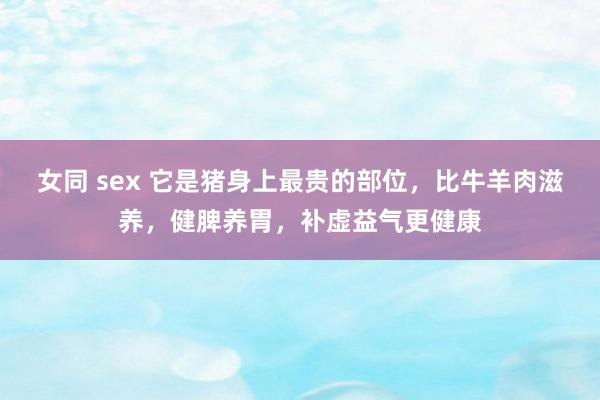 女同 sex 它是猪身上最贵的部位，比牛羊肉滋养，健脾养胃，补虚益气更健康