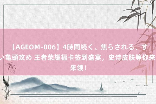 【AGEOM-006】4時間続く、焦らされる、すごい亀頭攻め 王者荣耀福卡签到盛宴，史诗皮肤等你来领！