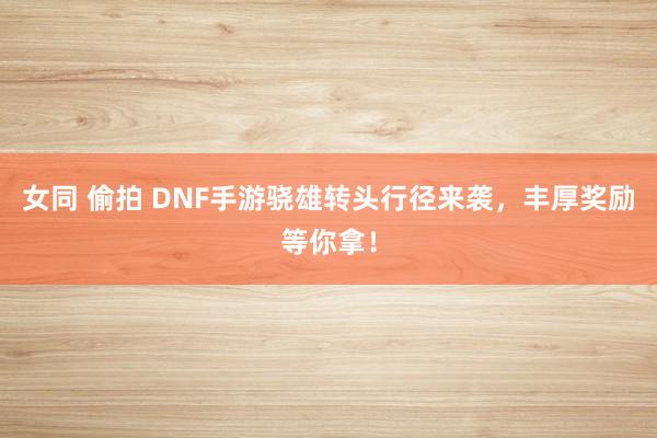 女同 偷拍 DNF手游骁雄转头行径来袭，丰厚奖励等你拿！