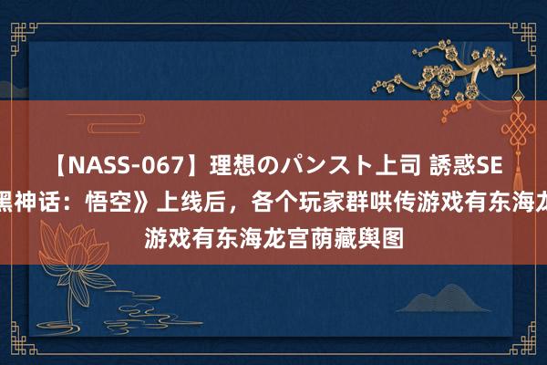 【NASS-067】理想のパンスト上司 誘惑SEX総集編 《黑神话：悟空》上线后，各个玩家群哄传游戏有东海龙宫荫藏舆图