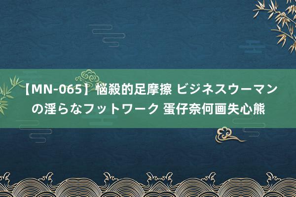 【MN-065】悩殺的足摩擦 ビジネスウーマンの淫らなフットワーク 蛋仔奈何画失心熊