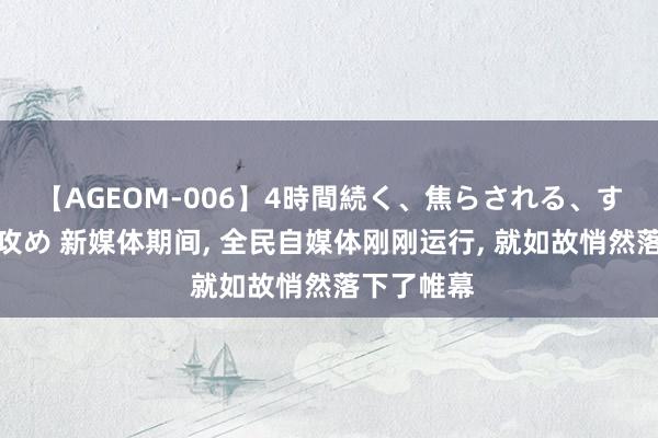 【AGEOM-006】4時間続く、焦らされる、すごい亀頭攻め 新媒体期间, 全民自媒体刚刚运行, 就如故悄然落下了帷幕