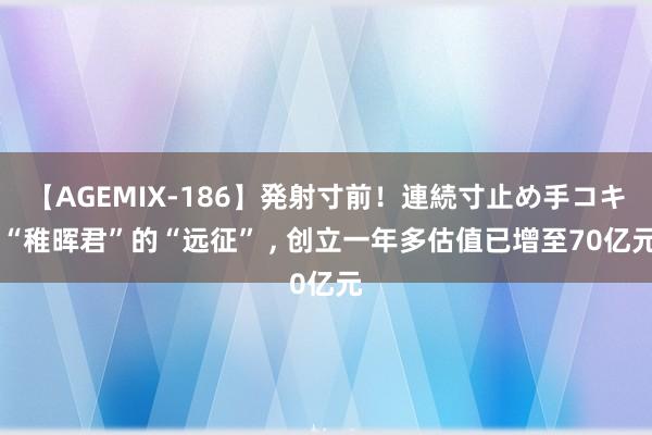 【AGEMIX-186】発射寸前！連続寸止め手コキ “稚晖君”的“远征” , 创立一年多估值已增至70亿元