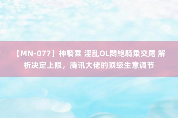 【MN-077】神騎乗 淫乱OL悶絶騎乗交尾 解析决定上限，腾讯大佬的顶级生意调节