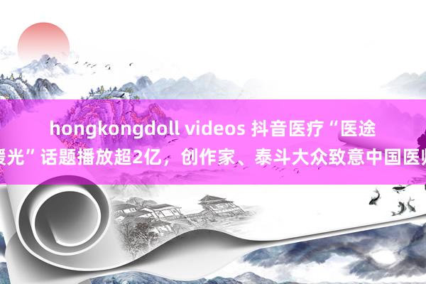 hongkongdoll videos 抖音医疗“医途暖光”话题播放超2亿，创作家、泰斗大众致意中国医师