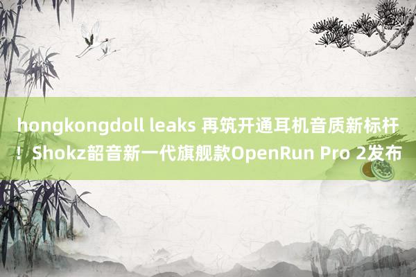 hongkongdoll leaks 再筑开通耳机音质新标杆！Shokz韶音新一代旗舰款OpenRun Pro 2发布