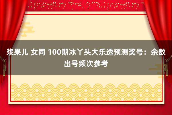 浆果儿 女同 100期冰丫头大乐透预测奖号：余数出号频次参考