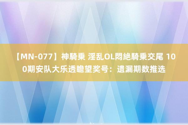 【MN-077】神騎乗 淫乱OL悶絶騎乗交尾 100期安队大乐透瞻望奖号：遗漏期数推选