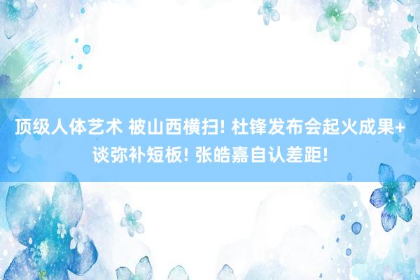 顶级人体艺术 被山西横扫! 杜锋发布会起火成果+谈弥补短板! 张皓嘉自认差距!
