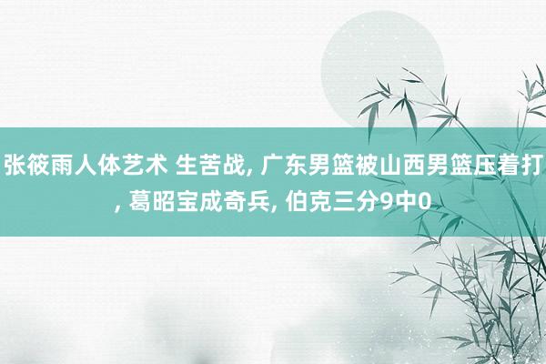 张筱雨人体艺术 生苦战, 广东男篮被山西男篮压着打, 葛昭宝成奇兵, 伯克三分9中0
