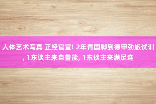 人体艺术写真 正经官宣! 2年青国脚到德甲劲旅试训, 1东谈主来自鲁能, 1东谈主来满足连